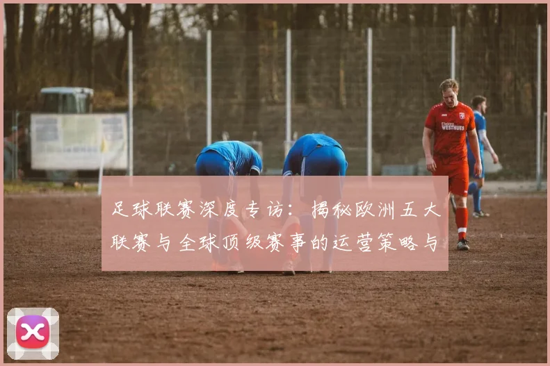 足球联赛深度专访:揭秘欧洲五大联赛与全球顶级赛事的运营策略与未来趋势