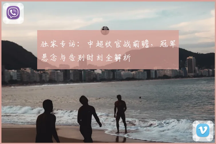 独家专访:中超收官战前瞻,冠军悬念与告别时刻全解析
