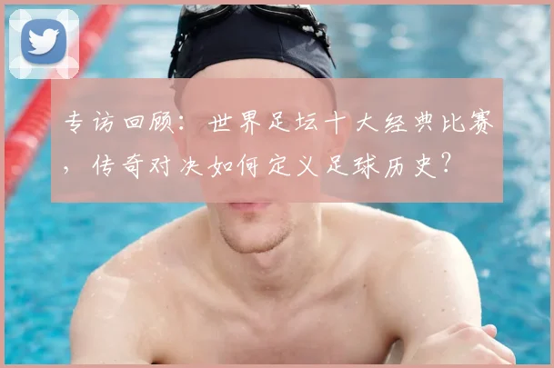 专访回顾:世界足坛十大经典比赛,传奇对决如何定义足球历史?