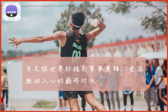 年足球世界杯精彩赛事集锦：重温激动人心的巅峰对决