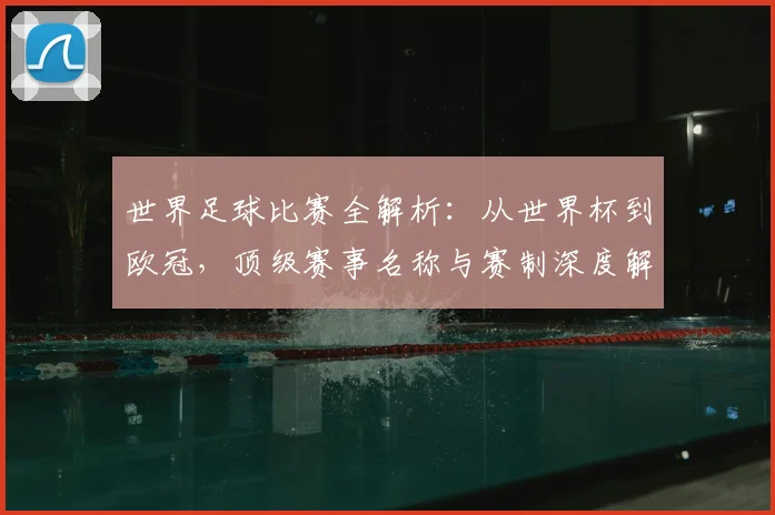 世界足球比赛全解析:从世界杯到欧冠,顶级赛事名称与赛制深度解读