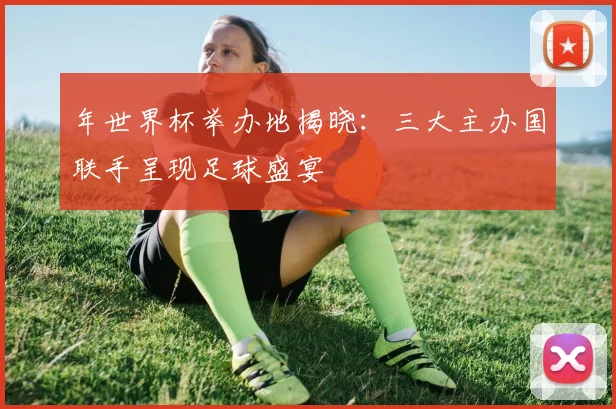 年世界杯举办地揭晓:三大主办国联手呈现足球盛宴