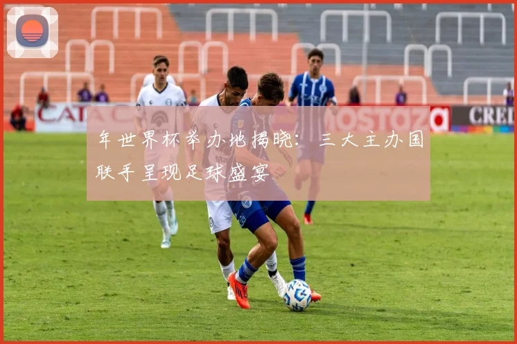 年世界杯举办地揭晓:三大主办国联手呈现足球盛宴