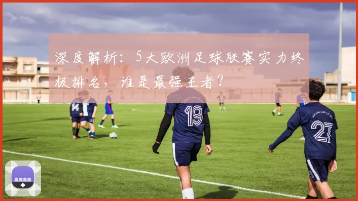 深度解析:5大欧洲足球联赛实力终极排名,谁是最强王者?